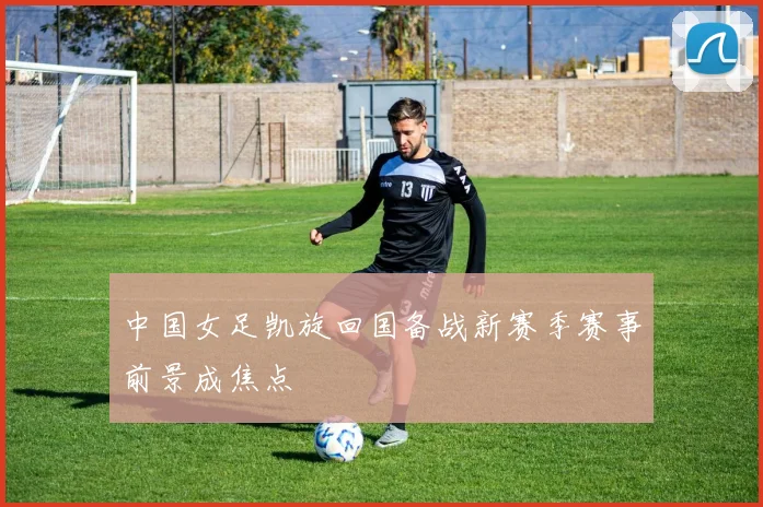 中国女足凯旋回国备战新赛季赛事前景成焦点